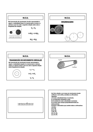 M.C.U.                                                    M.C.U.
Na transmissão de movimento circular apresentada a                            ENGRENAGENS
seguir, a velocidade linear é a mesma para a coroa e a
catraca e por isso vale a seguinte relação entre raios e
frequência de rotação.
                                       Va = Vb


                                   2πRafa = 2πRbfb



                                     Rafa = Rbfb




                         M.C.U.                                                    M.C.U.

 TRANSMISSÃO DE MOVIMENTO CIRCULAR
Na transmissão de movimento circular apresentada a
seguir, a velocidade angular é a mesma para a catraca
maior e a catraca menor e por isso vale a seguinte relação
entre frequência de rotação.
                                    ωa = ωb

                                   2πfa = 2πfb

                                      fa = fb




                                                             03. Com relação a um corpo em movimento circular
                                                             uniforme e sem atrito, considere as afirmativas
                                                             seguintes:
                                                             I. O vetor velocidade linear é constante.
                                                             II. A aceleração centrípeta é nula.
                                                             III. O módulo do vetor velocidade é constante.
                                                             IV. A força atua sempre perpendicularmente ao
                                                             deslocamento.
                                                             Assinale a alternativa que contém todas as afirmativas
                                                             corretas.
                                                             a) I e IV.
                                                             b) II e III.
                                                             c) III e IV.
                                                             d) I, II e III.
                                                             e) I, II e IV.
 