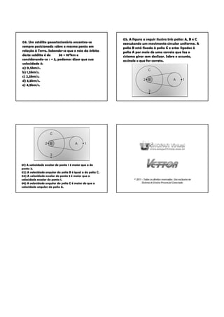 05. A figura a seguir ilustra três polias A, B e C
04. Um satélite geoestacionário encontra-se                 executando um movimento circular uniforme. A
sempre posicionado sobre o mesmo ponto em                   polia B está fixada à polia C e estas ligadas à
relação à Terra. Sabendo-se que o raio da órbita            polia A por meio de uma correia que faz o
deste satélite é de     36 × 103km e                        sistema girar sem deslizar. Sobre o assunto,
considerando-se π = 3, podemos dizer que sua                assinale o que for correto.
velocidade é:
a) 0,5km/s.
b) 1,5km/s.
c) 2,5km/s.
d) 3,5km/s.
e) 4,5km/s.




01) A velocidade escalar do ponto 1 é maior que a do
ponto 2.
02) A velocidade angular da polia B é igual a da polia C.
04) A velocidade escalar do ponto 3 é maior que a
velocidade escalar do ponto 1.                                     © 2011 – Todos os direitos reservados. Uso exclusivo no
08) A velocidade angular da polia C é maior do que a                      Sistema de Ensino Presencial Conectado.
velocidade angular da polia A.
 