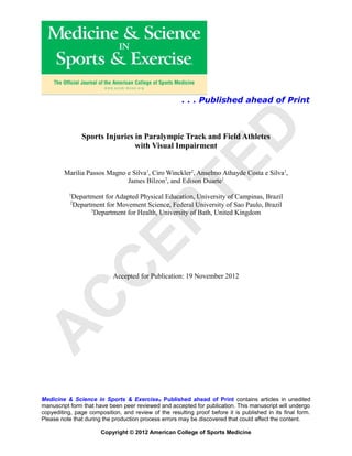 . . . Published ahead of Print




                                                                    D
               Sports Injuries in Paralympic Track and Field Athletes
                               with Visual Impairment




                                              TE
        Marilia Passos Magno e Silva1, Ciro Winckler2, Anselmo Athayde Costa e Silva1,
                             James Bilzon3, and Edison Duarte1
          1
           Department for Adapted Physical Education, University of Campinas, Brazil
           2
           Department for Movement Science, Federal University of Sao Paulo, Brazil
                 3
                   Department for Health, University of Bath, United Kingdom
                        EP
               C

                            Accepted for Publication: 19 November 2012
 C
A




Medicine & Science in Sports & Exercise ® Published ahead of Print contains articles in unedited
manuscript form that have been peer reviewed and accepted for publication. This manuscript will undergo
copyediting, page composition, and review of the resulting proof before it is published in its final form.
Please note that during the production process errors may be discovered that could affect the content.

                       Copyright © 2012 American College of Sports Medicine
 