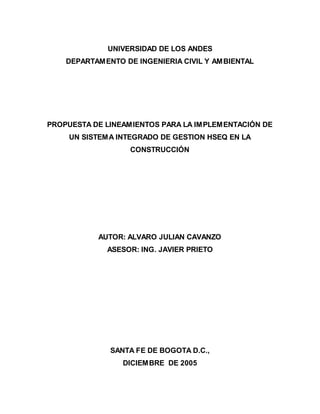 UNIVERSIDAD DE LOS ANDES
    DEPARTAMENTO DE INGENIERIA CIVIL Y AMBIENTAL




PROPUESTA DE LINEAMIENTOS PARA LA IMPLEMENTACIÓN DE
    UN SISTEMA INTEGRADO DE GESTION HSEQ EN LA
                   CONSTRUCCIÓN




           AUTOR: ALVARO JULIAN CAVANZO
             ASESOR: ING. JAVIER PRIETO




              SANTA FE DE BOGOTA D.C.,
                 DICIEMBRE DE 2005
 