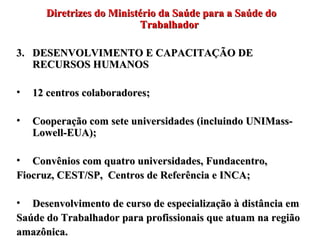 Diretrizes do Ministério da Saúde para a Saúde do Trabalhador DESENVOLVIMENTO E CAPACITAÇÃO DE RECURSOS HUMANOS 12 centros colaboradores; Cooperação com sete universidades (incluindo UNIMass-Lowell-EUA); Convênios com quatro universidades, Fundacentro, Fiocruz, CEST/SP,  Centros de Referência e INCA; Desenvolvimento de curso de especialização à distância em Saúde do Trabalhador para profissionais que atuam na região amazônica.  