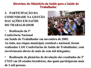 Diretrizes do Ministério da Saúde para a Saúde do Trabalhador PARTICIPAÇÃO DA  COMUNIDADE NA GESTÃO  DAS AÇÕES EM SAÚDE  DO TRABALHADOR Realização da 3ª  Conferência Nacional  em Saúde do Trabalhador em novembro de 2005.  Ao todo, nas etapas municipal, estadual e nacional, foram realizadas 1.241 Conferências de Saúde do Trabalhador, com envolvimento direto de mais de cem mil delegados; Realização de plenárias de devolução dos resultados da 3ª CNST em 20 estados brasileiros, das quais participaram mais de 2 mil pessoas. 