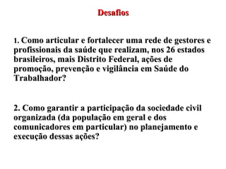 Desafios 1.  Como articular e fortalecer uma rede de gestores e profissionais da saúde que realizam, nos 26 estados brasileiros, mais Distrito Federal, ações de promoção, prevenção e vigilância em Saúde do Trabalhador? 2. Como garantir a participação da sociedade civil organizada (da população em geral e dos comunicadores em particular) no planejamento e execução dessas ações? 
