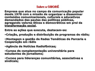 Sobre a OBORÉ Empresa que atua no campo da comunicação popular desde 1978 com a missão de  organizar e disseminar conteúdos comunicacionais, culturais e educativos demandados das pautas das políticas públicas, agregando valores éticos e democráticos em prol da  transformação social . Entre as ações que executa, destacam-se: Criação, produção e distribuição de programas de rádio; Montagem e gestão de Redes Temáticas de Parceria e Cooperação em rádio Agência de Notícias Radiofônicas; Cursos de complementação universitária para estudantes de jornalismo; Cursos para lideranças comunitárias, associativas e sindicais; 