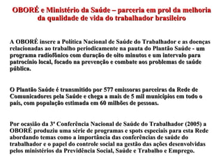 OBORÉ e Ministério da Saúde – parceria em prol da melhoria da qualidade de vida do trabalhador brasileiro A OBORÉ insere a Política Nacional de Saúde do Trabalhador e as doenças relacionadas ao trabalho periodicamente na pauta do Plantão Saúde -  um programa radiofônico com duração de oito minutos e um intervalo para patrocínio local, focado na prevenção e combate aos problemas de saúde pública. O Plantão Saúde é transmitido por 577 emissoras parceiras da Rede de Comunicadores pela Saúde e chega a mais de 5 mil municípios em todo o país, com população estimada em 60 milhões de pessoas. Por ocasião da 3ª Conferência Nacional de Saúde do Trabalhador (2005) a OBORÉ produziu uma série de programas e spots especiais para esta Rede abordando temas como a importância das conferências de saúde do trabalhador e o papel do controle social na gestão das ações desenvolvidas pelos ministérios da Previdência Social, Saúde e Trabalho e Emprego. 