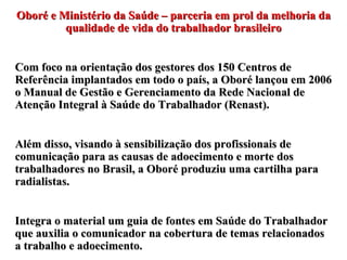 Oboré e Ministério da Saúde – parceria em prol da melhoria da qualidade de vida do trabalhador brasileiro Com foco na orientação dos gestores dos 150 Centros de Referência implantados em todo o país, a Oboré lançou em 2006 o Manual de Gestão e Gerenciamento da Rede Nacional de Atenção Integral à Saúde do Trabalhador (Renast). Além disso, visando à sensibilização dos profissionais de comunicação para as causas de adoecimento e morte dos trabalhadores no Brasil, a Oboré produziu uma cartilha para radialistas. Integra o material um guia de fontes em Saúde do Trabalhador que auxilia o comunicador na cobertura de temas relacionados a trabalho e adoecimento. 