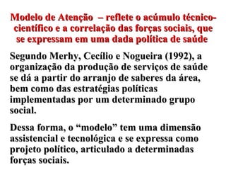 Modelo de Atenção  –  reflete o acúmulo técnico-científico e a correlação das forças sociais, que se expressam em uma dada política de saúde   Segundo Merhy, Cecílio e Nogueira (1992), a organização da produção de serviços de saúde se dá a partir do arranjo de saberes da área, bem como das estratégias políticas implementadas por um determinado grupo social.  Dessa forma, o “modelo” tem uma dimensão assistencial e tecnológica e se expressa como projeto político, articulado a determinadas forças sociais.  