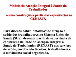 Modelo de Atenção Integral à Saúde do Trabalhador –  uma construção a partir das experiências os CERESTS Para discutir sobre  “modelo” de atenção à saúde dos trabalhadores no Sistema Único de Saúde (SUS), devemos partir da experiência da  construção da Rede de Atenção Integral à Saúde do Trabalhador (RENAST) nos serviços de saúde, envolvendo técnicos, trabalhadores e o movimento social organizado.  