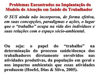 Problemas Encontrados na Implantação do Modelo de Atenção em Saúde do Trabalhador  O SUS  ainda não incorporou, de forma efetiva, em suas concepções, paradigmas e ações, o lugar que o  “trabalho” ocupa na vida dos indivíduos e suas relações com o espaço sócio-ambiental .  Ou seja: o papel do “trabalho” na determinação do processo saúde/doença dos trabalhadores diretamente envolvidos nas atividades produtivas, da população em geral e nos impactos ambientais que essas atividades produzem (Hoefel, Dias & Silva, 2005).  