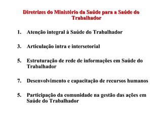 Diretrizes do Ministério da Saúde para a Saúde do Trabalhador Atenção integral à Saúde do Trabalhador Articulação intra e intersetorial Estruturação de rede de informações em Saúde do Trabalhador Desenvolvimento e capacitação de recursos humanos 5. Participação da comunidade na gestão das ações em Saúde do Trabalhador 