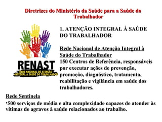 Diretrizes do Ministério da Saúde para a Saúde do Trabalhador 1. ATENÇÃO INTEGRAL À SAÚDE DO TRABALHADOR Rede Nacional de Atenção Integral à Saúde do Trabalhador 150 Centros de Referência, responsáveis por executar ações de prevenção, promoção, diagnóstico, tratamento, reabilitação e vigilância em saúde dos trabalhadores.  Rede Sentinela 500 serviços de média e alta complexidade capazes de atender às vítimas de agravos à saúde relacionados ao trabalho. 
