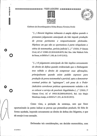 .a
a a u n a u a un a n un u t PODER JUDICIARIO n an n u a un n n a
§ £
tribunalde justiçado estado de goids
Gabinete da DesembargadoraNelma Branco Ferreira Perilo
"(...) Haverá ilegítimo tolimento à ampla defesa quando o
prematurojulgamento antecipado da lide impede produção
de provas pertinentes e tempestivamente pleiteadas.
Hipótese em que não se oportunizou à parte ré/apelante a
oitiva de testemunhas, periciajudicial (...)" (TJGO, 2° Câmara
O Cível, AC n° 119081-25.2010.8.09.0079, Rel. Des. João Waldeck Felix
O ae s°e88. o oo »°1.100, ae ti-ov-².o12).
"(...) Ojulgamento antecipado da lide implica cerceamento
do direito de defesa quando evidenciado que o Embargante
teve tolhido o direito de comprovar suas afirmações,
principalmente quando existe pedido expresso para
produçãodeprova testemunhal e pericial, apta a demonstrar
eventual prática de "agiotagem", sob pena de o Poder
Judiciário corroborar práticas aparentemente vedadas e de
se colocar a serviço depossíveis ilegalidades.(..)" (TJGO, 3°
Câmara Cível, AC n° 19955-38.2009.8.09.0143, Rel. Juiz Sérgio
MendonçaAraújo, in DJGO n° l.251, de 26-02-2013).
Como visto, a prolação da sentença, sem que fosse
oportunizado às partes indicar as provas que pretendiam produzir, foi feita de
forma açodada, impondo cerceamento ao direito de defesa dos litigantes, o que
dá ensejo à sua cassação.
Delineadas tais considerações, em decisão monocrática, com
AC 229582 6 10
 