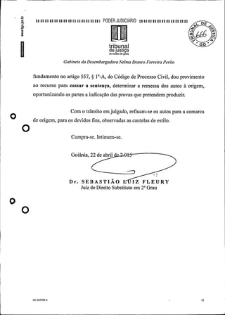 n n n a a n a u a n n n n i PODER JUDIClÃRIO p p u un p p p u p u
6
tribunalde justiçado estado de goiás
Gabinete da DesembargadoraNelma Branco Ferreira Perilo
fundamento no artigo 557, § 1°-A, do Código de Processo Civil, dou provimento
ao recurso para cassar a sentença, determinar a remessa dos autos à origem,
oportunizando as partes a indicação das provas que pretendemproduzir.
Com o trânsito em julgado, refluam-se os autos para a comarca
O de origem, para os devidos fins, observadas as cautelas de estilo.
O
Cumpra-se. Intimem-se.
Goiânia, 22 de abril .
Dr. SEBASTIÃO IZ FLEURY
Juiz de Direito Substituto em 2° Grau
O
O
-
.
AC229582 6 .
I1
.
 