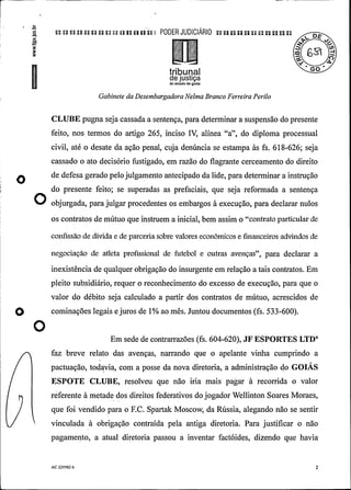 .
a a e a a n a n a a a PODER JUDIClÃRIO n un n un uu an n
63 d
triburial °°
de justiçado estado de goiás
Gabinete da DesembargadoraNelma Branco Ferreira Perilo
CLUBE pugna sejacassada a sentença, para determinar a suspensão do presente
feito, nos termos do artigo 265, inciso IV, alínea "a", do diploma processual
civil, até o desate da ação penal, cuja denúncia se estampa às fs. 618-626; seja
cassado o ato decisório fustigado, em razão do flagrante cerceamento do direito
O ª gerado pelojulgamento antecipado da lide, para determinar a instrução
do presente feito; se superadas as prefaciais, que seja reformada a sentença
O ob urgada, para julgar procedentes os embargos à execução, para declarar nulos
os contratos de mútuo que instruem a inicial, bem assim o "contrato particular de
confissão de dívida e de parceriasobre valores econômicos e financeiros advindos de
negociação de atleta profissional de futebol e outras avenças", para declarar a
inexistência de qualquer obrigação do insurgente em relação a tais contratos. Em
pleito subsidiário, requer o reconhecimento do excesso de execução, para que o
valor do débito seja calculado a partir dos contratos de mútuo, acrescidos de
cominações legais e juros de 1% ao mês. Juntou documentos (fs. 533-600).
O Em sede de contrarrazões (fs. 604-620), JF ESPORTES LTD"
faz breve relato das avenças, narrando que o apelante vinha cumprindo a
pactuação, todavia, com a posse da nova diretoria, a administração do GOIÁS
ESPOTE CLUBE, resolveu que não iria mais pagar à recorrida o valor
referente à metade dos direitos federativos dojogadorWellinton Soares Moraes,
que foi vendido para o F.C. Spartak Moscow, da Rússia, alegando não se sentir
vinculada à obrigação contraída pela antiga diretoria. Para justificar o não
pagamento, a atual diretoria passou a inventar factóides, dizendo que havia
AC 229582 6 2
 