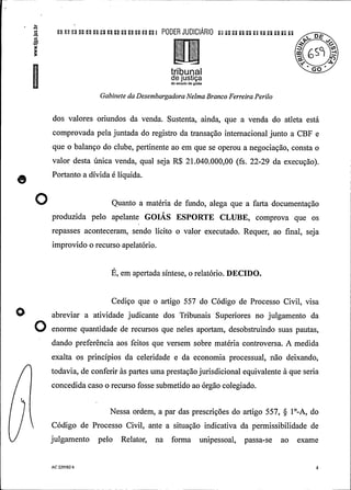 n n u a a pu u n u an ! PODER JUDIClÃRIO L a u ; :.. n u a a n
tril)Urlalde justiçado estado de goiás
Gabinete da DesembargadoraNelmaBranco Ferreira Perilo
dos valores oriundos da venda. Sustenta, ainda, que a venda do atleta está
comprovada pela juntada do registro da transação internacional junto a CBF e
que o balanço do clube, pertinente ao em que se operou a negociação, consta o
valor desta única venda, qual seja R$ 21.040.000,00 (fs. 22-29 da execução).
Portanto a dívida é líquida.
O Quanto a matéria de fundo, alega que a farta documentação
produzida pelo apelante GOIÁS ESPORTE CLUBE, comprova que os
repasses aconteceram, sendo lícito o valor executado. Requer, ao final, seja
improvido o recurso apelatório.
É, em apertada síntese, o relatório. DECIDO.
Cediço que o artigo 557 do Código de Processo Civil, visa
abreviar a atividade judicante dos Tribunais Superiores no julgamento da
O enorme antidade de recursos que neles aporta , desobstruindo suas pa tas,
dando preferência aos feitos que versem sobre matéria controversa. A medida
exalta os princípios da celeridade e da economia processual, não deixando,
todavia, de conferir às partes uma prestaçãojurisdicional equivalente à que seria
concedida caso o recurso fosse submetido ao órgão colegiado.
Nessa ordem, a par das prescrições do artigo 557, § 1°-A, do
Código de Processo Civil, ante a situação indicativa da permissibilidade de
julgamento pelo Relator, na forma unipessoal, passa-se ao exame
AC 229582 6 4
 
