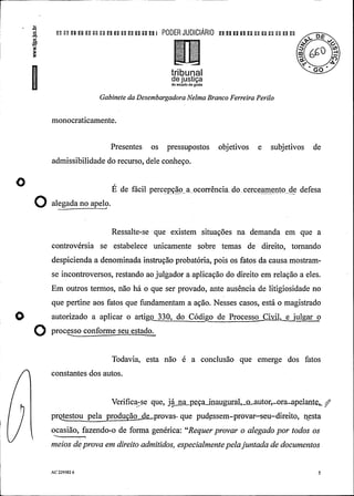 -
.a
.¾ p u n u n un un n un u p! PODER JUDIClÃRIO pu un n puu p un o
66Û
I tribunalde justiçado estado de goiás
Gabinete da DesembargadoraNelma Branco Ferreira Perilo
monocraticamente.
Presentes os pressupostos objetivos e subjetivos de
admissibilidade do recurso, dele conheço.
O É de fácil percepção a ocorrência do cerceamento de defesa
O aiesadanoageio.
Ressalte-se que existem situações na demanda em que a
controvérsia se estabelece unicamente sobre temas de direito, tornando
despicienda a denominada instrução probatória, pois os fatos da causa mostram-
se incontroversos, restando ao julgador a aplicação do direito em relação a eles.
Em outros termos, não há o que ser provado, ante ausência de litigiosidade no
que pertine aos fatos que fundamentam a ação. Nesses casos, está o magistrado
autorizado a aplicar o artigo 330, do Código de Processo Cixil, uJgar o
O processo con o e seu estado.
Todavia, esta não é a conclusão que emerge dos fatos
constantes dos autos.
Verifica-se que, já na peça inaugural, oautor, ora.-apelante
pr provas- que pudessem-provar-seu-direito, nesta
ocasião, fazendo-o de forma genérica: "Requerprovar o alegadopor todos os
meios deprova em direito admitidos, especialmentepelajuntadade documentos
AC 229582 6 5
 