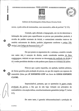 n u n u q u a n p u n n n ui PODER JUDIClÃRIO pu u n un un un n
o
tribunal °°
de justiçado estado de goiás
Gabinete da DesembargadoraNelma Branco Ferreira Perilo
novos, e pela oitiva de testemunhas, caso necessário, além deperícia." (f. 21).
Contudo, após ofertada a impugnação, em vez de determinar a
intimação das partes para especificarem as provas que pretendiam produzir, à
revelia do pedido constante da inicial, o sentenciante entendeu tratar-se de
O matéria unicamente de direito, proferiu julgamento conforme o artigo 330,
O inciso1, do código de processo ci
iig
Em que pesem os argumentos da r. sentença, a matéria versada
nos autos não é somente de direito, sendo constituída também de fatos
controversos, máxime no que concerne ao documento de confissão de dívida e.
se o então presidente detinha ou não poderes para firmar os contratos de mútuo.
Frise-se que a parte requerida, ora apelada, também pleiteou,
de forma genérica pela produção de provas, no que diz respeito aos repasses de
O numer rio feitos por JF ESPORTES LTD" em favor do GOIÁS ESPORTE
CLUBE.
.
.
Imprescindível, portanto, que se oportunize àspes ampla
produção de provas, a fim que de não haja violação aos princípios do
contraditório e da ampla defesa, constitucionalmente garantidos (artigo 5°, inciso
LV).
De outro tanto, é garantia infraconstitucional a produção de
AC 229582 6 6
 