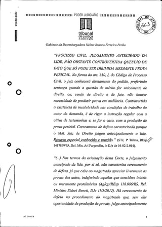 u u n n n u u n u u t a n i PODER JUDIClÁRIO un n pu n un uun
triburial °
de justiçado estado de goiás
Gabinete da DesembargadoraNelma Branco Ferreira Perilo
"PROCESSO CIVIL. JULGAMENTO ANTECIPADO DA
LIDE, NAO OBSTANTE CONTROVERTIDA QUESTAO DE
FATO QUESÓPODE SER DIRIMIDA MEDIANTE PROVA
PERICIAL. Naforma do art. 330, I, do Código de Processo
Civil, o juiz conhecerá diretamente do pedido, proferindo
sentença quando a questão de mérito for unicamente de
direito, ou, sendo de direito e de fato, não houver
necessidade de produzirprova em audiência. Controvertida
a existência de insalubridade nas condições de trabalho do
autor da demanda, é de rigor a instrução regular com a
oitiva de testemunhas e, se for o caso, com a produção de
provapericial. Cerceamento de defesa caracterizadoporque
o MM. Juiz de Direito julgou antecipadamente a lide.
Recurso especial conhecido e provido." (STJ, 1° Turma, REspf/1417869/PA, Rel. Min. Ari Pargendler, in DJe de 04-02-2.014).
O
"(...) Nos termos da orientação desta Corte, o julgamento
antecipado da lide, por si só, não caracteriza cerceamento
de defesa,já que cabe ao magistrado apreciar livremente as
provas dos autos, indeferindo aquelas que considere inúteis
ou meramente protelatórias (AgRgAREsp 118.086/RS, Rel.
Ministro Sidnei Beneti, DJe 11/5/2012). Há cerceamento de
defesa no procedimento do magistrado que, sem dar
oportunidade deprodução deprovas, julga antecipadamente
AC 229582 6 8
 