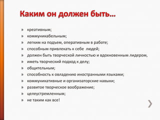 »   креативным;
»   коммуникабельным;
»   легким на подъем, оперативным в работе;
»   способным привлекать к себе людей;
»   должен быть творческой личностью и вдохновенным лидером,
»   иметь творческий подход к делу;
»   общительным;
»   способность к овладению иностранными языками;
»   коммуникативные и организаторские навыки;
»   развитое творческое воображение;
»   целеустремленным;
»   не таким как все!
 