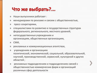 » Наши выпускники работают :
» менеджерами по рекламе и связям с общественностью,
» пресс-секретарями,
» специалистами по развитию в государственных структурах
  федерального, регионального, местного уровней;
» негосударственных учреждениях и
  организациях, общественных организациях,
» СМИ,
» рекламных и коммуникационных агентствах,
» учреждениях и организациях
  политической, экономической, социальной, образовательной,
  научной, производственной, сервисной, культурной и других
  областей ;
» рекламных подразделениях и подразделениях связей с
  общественностью коммерческих фирм и организаций
  различных сфер деятельности
 