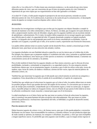 cómo ella ve. Los niños de 8 a 10 años tienen una conciencia recíproca, y se da cuenta de que otros tienen
diferentes puntos de vista y que son conscientes de que él tiene sus propios puntos de vista. Entiende la
importancia de que otros sepan que sus requerimientos no han sido ignorados u olvidados.

A la edad 10−12 años, el niño puede imaginar la perspectiva de una tercera persona, teniendo en cuenta
diferentes puntos de vista. En la adolescencia, la persona se da cuenta de que la comunicación y el desempeño
mutuo de papeles no siempre resuelven disputas sobre valores rivales.

JUGUETES

Son muchas las investigaciones sicológicas que revelan que los juguetes son objetos llamados a cumplir la
función de mantener a los niños entretenidos y felices. Es básico, sin duda, que el juguete sirva para distraer al
niño y proporcionarle muchos ratos de felicidad y alegría, pero los juguetes también son un excelente método
de aprendizaje y adiestramiento. Por lo tanto, los padres deben asegurarse de no escoger juguetes que resulten
muy difíciles para la edad y la capacidad del niño. El juguete demasiado complejo no logrará enseñarle
mucho, si el pequeño aún no está preparado para usarlo en la forma concebida por su diseñador. Lejos de
aprender con el juguete, es posible que el niño, al no acertar a usarlo, experimente una frustración innecesaria.

Los padres deben además tomar en cuenta el grado real de desarrollo físico, mental y emocional que el niño
demuestre tener, para hacer así una selección más atinada y realista.

Los juguetes diseñados con una finalidad educativa específica no son los únicos que se le deben dar al niño.
Por ejemplo, hay algunos que se proponen ampliar el vocabulario del niño; otros, estimulan su agilidad mental
en los cálculos aritméticos; otros hacen que el niño ejercite su memoria o su habilidad manual, o aumentan sus
conocimientos acerca de los animales y las plantas.

Pero al niño también le harán bien los juguetes ideados con fines menos concretos, que le ofrezcan diversas
posibilidades, incitando y estimulando su imaginación y su capacidad creativa. En esta categoría entrarán
muchísimos objetos que, sin ser propiamente juguete, se prestan a que el niño los utilice como tales: trozos de
madera, cajas vacías de cartón, de madera o metálicas; carretes de hilo vacíos, tapas de material plástico de
diferentes colores, etc.

También hay que mencionar los juguetes que el niño pueda usar colectivamente en unión de sus amiguitos y
compañeros. Estos desarrollan en el niño el sentido de la sociabilidad y el espíritu de cooperación.

También hay que señalar que al seleccionar los juguetes que se le dan al niño, los padres deben tener en mente
los posibles peligros físicos que puedan derivarse del empleo de los mismos. Es conveniente que se tomen un
poco de tiempo para examinarlo, comprobando que es físicamente seguro y tomar en cuenta que, en algunos
casos, el posible peligro no radica en el juguete mismo, sino en el hecho de que quizá el niño todavía no tiene
la suficiente coordinación visual, muscular y manual para jugar con él sin lesionarse.

La edad cronológica no es el único factor que hay que tener en cuenta a la hora de seleccionar los juguetes,
pero sí constituye una pauta bastante útil para escogerlos más adecuadamente. Hay que tomar en cuenta
también las preferencias e inclinaciones espontáneas del niño, su habilidad y su grado de desarrollo mental,
emocional y físico.

Para los menores de 1 año

Deben buscarse juguetes de colores vivos, y de formas suaves, para que el niño pueda palparlos y recorrerlos
fácilmente con sus manos. Son recomendables los muñecos y animales rellenos, los que produzcan algún tipo
de ruido cuando se oprimen, las matracas, los sonajeros o chinchines, las pelotas, y otros que sean irrompibles
y tengan superficies suaves. Es preferible que estos juguetes sean lavables, y que no tengan aristas rugosas ni


                                                                                                               10
 