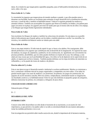 duras. Se evitarán los que tengan partes separables pequeñas, pues el bebé podría introducírselas en la boca,
nariz, oídos o los ojos.

Para el niño de 1 y 2 años

Le encantarán los juguetes que tengan piezas de tamaño mediano o grande, y que ellos puedan armar y
desarmar con facilidad. Suelen ser excelentes para estimular el mejor desarrollo de la coordinación muscular,
nerviosa y visual de niño y también su habilidad manual. Todavía le seguirán gustando los muñecos y
animales rellenos. También son aconsejables los juguetes que floten en la bañera, los baldes y las paletas para
jugar con arena en la playa, los juguetes provistos de ruedas para que el mismo niño tire de ellos o los empuje,
y los bloques que tengan bordes ligeramente redondeados.

Para el niño de 3 años

Son excelentes los bloques de madera y también las colecciones de animales. En esta época ya es posible
darle al niño pinturas que él puede aplicar con los dedos y también plasticina o arcilla. Las carretillas, los
triciclos y los caballitos de balancín suelen ser ideales para esta edad.

Para el niño de 4 años

Esta es una etapa imitativa. El niño trata de repetir lo que ve hacer a los adultos. Por consiguiente, debe
dársele preferencia a los juguetes que contribuyan más al desarrollo de la imaginación. Se sugieren las casas
de muñecas, los juegos de carpintería y jardinería, los de construcción, etc. Igualmente son convenientes las
piscinas portátiles, desinflables, que los niños pueden disfrutar en el patio de la casa. Sin embargo, a esta
edad, por muy escasa que sea la profundidad del agua, a los niños no ha de dejársele sin la supervisión de un
adulto, ni siquiera por un breve instante.. También pueden disfrutar con los trajes de disfraz de materiales no
inflamables, y se les puede dar trenes de madera o de plástico.

Para los niños de 5 y 6 años

Esta es una época en que el desarrollo mental e intelectual se acelera notablemente. Muchos ya comienzan a
leer y comienzan a disfrutar más de los juegos organizados y compartidos con otros niños. A las niñas les
gustará mucho jugar a las casas de muñecas. Los pizarrones, las pinturas, los juegos de construcción, los
juguetes de acción mecánica sencilla, libros de cuentos, rompecabezas, estimularán mucho su imaginación,
sus facultades creativas y su habilidad manual. Entre los que más disfrutan en pequeños grupos de amiguitos,
debemos mencionar las pelotas, los columpios y toboganes de poca altura.

COLEGIO SUIZO AMERICANO

Educación para el Hogar

B−2

DESARROLLO DEL NIÑO

INTRODUCCIÓN

Conocer cómo debe desarrollarse un niño desde el momento de su nacimiento, es un asunto de vital
importancia, ya que permite a los padres saber si su niño se está desarrollando de una manera adecuada y
tomar las medidas pertinentes si no es así.

Esta investigación nos permitirá saber mucho acerca de esto, desde la importancia de la lactancia materna,


                                                                                                                 11
 