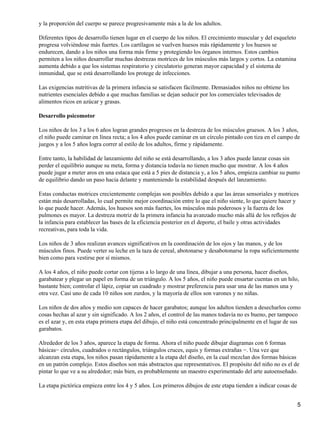 y la proporción del cuerpo se parece progresivamente más a la de los adultos.

Diferentes tipos de desarrollo tienen lugar en el cuerpo de los niños. El crecimiento muscular y del esqueleto
progresa volviéndose más fuertes. Los cartílagos se vuelven huesos más rápidamente y los huesos se
endurecen, dando a los niños una forma más firme y protegiendo los órganos internos. Estos cambios
permiten a los niños desarrollar muchas destrezas motrices de los músculos más largos y cortos. La estamina
aumenta debido a que los sistemas respiratorio y circulatorio generan mayor capacidad y el sistema de
inmunidad, que se está desarrollando los protege de infecciones.

Las exigencias nutritivas de la primera infancia se satisfacen fácilmente. Demasiados niños no obtiene los
nutrientes esenciales debido a que muchas familias se dejan seducir por los comerciales televisados de
alimentos ricos en azúcar y grasas.

Desarrollo psicomotor

Los niños de los 3 a los 6 años logran grandes progresos en la destreza de los músculos gruesos. A los 3 años,
el niño puede caminar en línea recta; a los 4 años puede caminar en un círculo pintado con tiza en el campo de
juegos y a los 5 años logra correr al estilo de los adultos, firme y rápidamente.

Entre tanto, la habilidad de lanzamiento del niño se está desarrollando, a los 3 años puede lanzar cosas sin
perder el equilibrio aunque su meta, forma y distancia todavía no tienen mucho que mostrar. A los 4 años
puede jugar a meter aros en una estaca que está a 5 pies de distancia y, a los 5 años, empieza cambiar su punto
de equilibrio dando un paso hacia delante y manteniendo la estabilidad después del lanzamiento.

Estas conductas motrices crecientemente complejas son posibles debido a que las áreas sensoriales y motrices
están más desarrolladas, lo cual permite mejor coordinación entre lo que el niño siente, lo que quiere hacer y
lo que puede hacer. Además, los huesos son más fuertes, los músculos más poderosos y la fuerza de los
pulmones es mayor. La destreza motriz de la primera infancia ha avanzado mucho más allá de los reflejos de
la infancia para establecer las bases de la eficiencia posterior en el deporte, el baile y otras actividades
recreativas, para toda la vida.

Los niños de 3 años realizan avances significativos en la coordinación de los ojos y las manos, y de los
músculos finos. Puede verter su leche en la taza de cereal, abotonarse y desabotonarse la ropa suficientemente
bien como para vestirse por sí mismos.

A los 4 años, el niño puede cortar con tijeras a lo largo de una línea, dibujar a una persona, hacer diseños,
garabatear y plegar un papel en forma de un triángulo. A los 5 años, el niño puede ensartar cuentas en un hilo,
bastante bien; controlar el lápiz, copiar un cuadrado y mostrar preferencia para usar una de las manos una y
otra vez. Casi uno de cada 10 niños son zurdos, y la mayoría de ellos son varones y no niñas.

Los niños de dos años y medio son capaces de hacer garabatos; aunque los adultos tienden a desecharlos como
cosas hechas al azar y sin significado. A los 2 años, el control de las manos todavía no es bueno, per tampoco
es el azar y, en esta etapa primera etapa del dibujo, el niño está concentrado principalmente en el lugar de sus
garabatos.

Alrededor de los 3 años, aparece la etapa de forma. Ahora el niño puede dibujar diagramas con 6 formas
básicas− círculos, cuadrados o rectángulos, triángulos cruces, equis y formas extrañas −. Una vez que
alcanzan esta etapa, los niños pasan rápidamente a la etapa del diseño, en la cual mezclan dos formas básicas
en un patrón complejo. Estos diseños son más abstractos que representativos. El propósito del niño no es el de
pintar lo que ve a su alrededor; más bien, es probablemente un maestro experimentado del arte autoenseñado.

La etapa pictórica empieza entre los 4 y 5 años. Los primeros dibujos de este etapa tienden a indicar cosas de


                                                                                                                 5
 