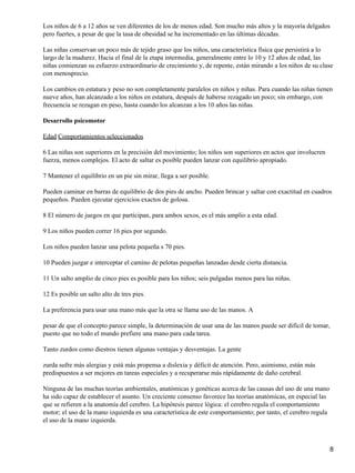 Los niños de 6 a 12 años se ven diferentes de los de menos edad. Son mucho más altos y la mayoría delgados
pero fuertes, a pesar de que la tasa de obesidad se ha incrementado en las últimas décadas.

Las niñas conservan un poco más de tejido graso que los niños, una característica física que persistirá a lo
largo de la madurez. Hacia el final de la etapa intermedia, generalmente entre lo 10 y 12 años de edad, las
niñas comienzan su esfuerzo extraordinario de crecimiento y, de repente, están mirando a los niños de su clase
con menosprecio.

Los cambios en estatura y peso no son completamente paralelos en niños y niñas. Para cuando las niñas tienen
nueve años, han alcanzado a los niños en estatura, después de haberse rezagado un poco; sin embargo, con
frecuencia se rezagan en peso, hasta cuando los alcanzan a los 10 años las niñas.

Desarrollo psicomotor

Edad Comportamientos seleccionados

6 Las niñas son superiores en la precisión del movimiento; los niños son superiores en actos que involucren
fuerza, menos complejos. El acto de saltar es posible pueden lanzar con equilibrio apropiado.

7 Mantener el equilibrio en un pie sin mirar, llega a ser posible.

Pueden caminar en barras de equilibrio de dos pies de ancho. Pueden brincar y saltar con exactitud en cuadros
pequeños. Pueden ejecutar ejercicios exactos de golosa.

8 El número de juegos en que participan, para ambos sexos, es el más amplio a esta edad.

9 Los niños pueden correr 16 pies por segundo.

Los niños pueden lanzar una pelota pequeña s 70 pies.

10 Pueden juzgar e interceptar el camino de pelotas pequeñas lanzadas desde cierta distancia.

11 Un salto amplio de cinco pies es posible para los niños; seis pulgadas menos para las niñas.

12 Es posible un salto alto de tres pies.

La preferencia para usar una mano más que la otra se llama uso de las manos. A

pesar de que el concepto parece simple, la determinación de usar una de las manos puede ser difícil de tomar,
puesto que no todo el mundo prefiere una mano para cada tarea.

Tanto zurdos como diestros tienen algunas ventajas y desventajas. La gente

zurda sufre más alergias y está más propensa a dislexia y déficit de atención. Pero, asimismo, están más
predispuestos a ser mejores en tareas especiales y a recuperarse más rápidamente de daño cerebral.

Ninguna de las muchas teorías ambientales, anatómicas y genéticas acerca de las causas del uso de una mano
ha sido capaz de establecer el asunto. Un creciente consenso favorece las teorías anatómicas, en especial las
que se refieren a la anatomía del cerebro. La hipótesis parece lógica: el cerebro regula el comportamiento
motor; el uso de la mano izquierda es una característica de este comportamiento; por tanto, el cerebro regula
el uso de la mano izquierda.



                                                                                                                8
 