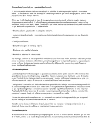 Desarrollo del conocimiento experiencial del mundo

El modo de pensar del niño está caracterizado por la habilidad de aplicar principios lógicos a situaciones
reales. Los niños en esta etapa son más lógicos y menos egocéntricos que los de la etapa previa, o sea la etapa
preoperacional de la primera infancia.

Ahora que el niño ha alcanzado la etapa de las operaciones concretas, puede aplicar principios lógicos a
situaciones concretas (reales). El niño utiliza operaciones mentales internas ( pensamientos ) para resolver
problemas situados en el aquí y ahora. Esto significa que puede realizar muchas tareas de un grado más alto de
lo que podía en la etapa anterior. Es mejor cuando:

− Clasifica objetos agrupándolos en categorías similares.

− Agrupa ordenando artículos ( como palitos de distinto tamaño ) en series, de acuerdo con una dimensión
particular.

− Trabaja con números.

− Entiende conceptos de tiempo y espacio.

− Distingue entre realidad y fantasía.

− Entiende el principio de conservación.

Sin embargo, los niños en esta etapa todavía están limitados a situaciones reales, presentes; todavía no pueden
pensar en términos abstractros o hipotéticos, sobre lo que podría ser en lugar de lo que es. La capacidad para
pensar en forma abstracta, que caracteriza el nivel más alto del desarrollo cognoscitivo según Piaget, no
ocurre sino hasta la adolescencia.

Desarrollo lingüístico

La sabiduría popular sostiene que para la época en que entran a primer grado, todos los niños normales han
aprendido un idioma. El niño pronuncia las palabras claras y puede conversar fácilmente acerca de muchas
cosas. Pero todavía hay bastantes palabras que desconoce y muchas sutilezas del lenguaje que no nota. Los
niños son ahora más capaces de interpretar la comunicación y de hacerse entender.

La mayoría de los niños de seis años todavía no han aprendido cómo manejar las construcciones gramaticales
en las cuales una palabra se utiliza en la forma como se hizo prometer en la primera frase, aunque ellos saben
lo que significa una promesa y son capaces de usar y entender la palabra correctamente en otras oraciones.
Para la edad de 8 años, la mayoría de los niños pueden interpretar la primera frase en forma correcta. Ellos
conocen el concepto ligado a la palabra promesa y saben como puede ser usada.

Durante los primeros años escolares, rara vez emplean la voz pasiva, los tiempos verbales que incluyen el
auxiliar haber y las oraciones condicionales con si...entonces.

Hasta los nueve años y posiblemente después, desarrollan una creciente y compleja comprensión de la
sintaxis, la forma como las palabras se organizan en frases y oraciones.

Desarrollo cognitivo

A la edad de 4−6 años, el niño piensa que su propio punto de vista es el único posible. Mientras que a la edad
de 6−8 años, el niño se da cuenta de que otras personas pueden interpretar una situación de forma distinta de


                                                                                                              9
 