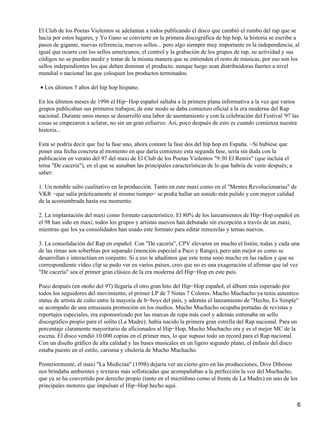 El Club de los Poetas Violentos se adelantan a todos publicando el disco que cambió el rumbo del rap que se
hacía por estos lugares, y Yo Gano se convierte en la primera discográfica de hip hop, la historia se escribe a
pasos de gigante, nuevas referencia, nuevos sellos... pero algo siempre muy importante es la independencia, al
igual que ocurre con los sellos americanos, el control y la grabación de los grupos de rap, su actividad y sus
códigos no se pueden medir y tratar de la misma manera que se entienden el resto de músicas, por eso son los
sellos independientes los que deben dominar el producto, aunque luego sean distribuidoras fuertes a nivel
mundial o nacional las que coloquen los productos terminados.

• Los últimos 5 años del hip hop hispano.

En los últimos meses de 1996 el Hip−Hop español saltaba a la primera plana informativa a la vez que varios
grupos publicaban sus primeros trabajos; de este modo se daba comienzo oficial a la era moderna del Rap
nacional. Durante unos meses se desarrolló una labor de asentamiento y con la celebración del Festival '97 las
cosas se empezaron a aclarar, no sin un gran esfuerzo. Así, poco después de esto es cuando comienza nuestra
historia...

Esta se podría decir que fue la fase uno, ahora contare la fase dos del hip hop en España. −Si hubiese que
poner una fecha concreta al momento en que daría comienzo esta segunda fase, sería sin duda con la
publicación en verano del 97 del maxi de El Club de los Poetas Violentos "9:30 El Remix" (que incluía el
tema "De cacería"), en el que se aunaban las principales características de lo que habría de venir después; a
saber:

1. Un notable salto cualitativo en la producción. Tanto en este maxi como en el "Mentes Revolucionarias" de
VKR −que salía prácticamente al mismo tiempo− se podía hallar un sonido más pulido y con mayor calidad
de la acostumbrada hasta ese momento.

2. La implantación del maxi como formato característico. El 80% de los lanzamientos de Hip−Hop español en
el 98 han sido en maxi; todos los grupos y artistas nuevos han debutado sin excepción a través de un maxi,
mientras que los ya consolidados han usado este formato para editar remezclas y temas nuevos.

3. La consolidación del Rap en español. Con "De cacería", CPV elevaron en mucho el listón; todas y cada una
de las rimas son soberbias por separado (mención especial a Paco y Rango), pero aún mejor es como se
desarrollan e interactúan en conjunto. Si a eso le añadimos que este tema sonó mucho en las radios y que su
correspondiente vídeo clip se pudo ver en varios países, creo que no es una exageración el afirmar que tal vez
"De cacería" sea el primer gran clásico de la era moderna del Hip−Hop en este país.

Poco después (en otoño del 97) llegaría el otro gran hito del Hip−Hop español, el álbum más esperado por
todos los seguidores del movimiento, el primer LP de 7 Notas 7 Colores. Mucho Muchacho ya tenia autentico
status de artista de culto entre la mayoría de b−boys del país, y además el lanzamiento de "Hecho, Es Simple"
se acompaño de una entusiasta promoción en los medios. Mucho Muchacho ocupaba portadas de revistas y
reportajes especiales, era esponsorizado por las marcas de ropa más cool y además estrenaba un sello
discográfico propio para el solito (La Madre): había nacido la primera gran estrella del Rap nacional. Para un
porcentaje claramente mayoritario de aficionados al Hip−Hop, Mucho Muchacho era y es el mejor MC de la
escena. El disco vendió 10.000 copias en el primer mes, lo que supuso todo un record para el Rap nacional.
Con un diseño gráfico de alta calidad y las bases musicales en un ligero segundo plano, el énfasis del disco
estaba puesto en el estilo, carisma y chulería de Mucho Muchacho.

Posteriormente, el maxi "La Medicina" (1998) dejaría ver un cierto giro en las producciones, Dive Dibosso
nos brindaba ambientes y texturas más sofisticadas que acompañaban a la perfección la voz del Muchacho,
que ya se ha convertido por derecho propio (tanto en el micrófono como al frente de La Madre) en uno de los
principales motores que impulsan el Hip−Hop hecho aquí.


                                                                                                                6
 