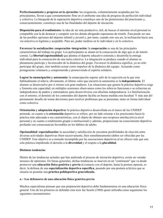 Perfeccionamiento y progreso en la ejecución: las exigencias, voluntariamente aceptadas por los
principiantes, llevan a que constantemente flote en el ambiente una idea de progreso de perfección individual
y colectiva. La búsqueda de la superación deportiva constituye uno de las pretensiones del practicante y,
consecuentemente, constituye una de las finalidades del deporte de iniciación.

Disposición para el rendimiento: la idea de ser más productivo, útil, de buscar el máximo nivel personal es
compatible con la de destacar y competir con los demás abrigando esperanzas de triunfo. Ésta puede ser una
de las posibles opciones del deporte infantil y juvenil y, por tanto, cuando esto sea así, la inclinación hacia una
vía selectiva es legítima y aceptable. Para así, poder medirse en lo individual y en lo colectivo.

Favorecer la socialización: cooperación−integración: la cooperación es una de las principales
características del trabajo en grupo. Los participantes se aúnan en la consecución de algo que es de interés
común. La libertad (opcionalidad) que plantea el deporte educativo estimula y desarrolla la entrega
individual para la consecución de una meta colectiva. La integración se produce cuando el alumno es
plenamente participe y favorecedor de la dinámica del grupo. Favorecer la dinámica significa, ya no sólo
participar del grupo, sino también actuar como impulsor de la dinámica del equipo. Actuando como
protagonista voluntario y comprometido y promoviendo el espíritu solidario.

Lograr la emancipación y autonomía: la emancipación supone salir de la sujección en la que esta
habitualmente el niño/a; obviamente, el último valor que encierra la autonomía es la independencia. El
alumno se desenvuelve por sí mismo con gran madurez. Las situaciones que genera la práctica deportiva exige
y fomenta esta capacidad; en múltiples ocasiones observamos como los niños/as funcionan o se esfuerzan en
independizarse de padres y entrenadores para desenvolverse con absoluta independencia. La familiarización
con el entorno, el dominio de los contenidos del deporte facilita en buena medida esta facultad. Y más aún del
permanente desafío de tomar decisiones para resolver problemas que se presentan, tanto en forma individual
como colectiva.

Orientación y adaptación deportiva: la práctica deportiva desarrollada en el marco de las UNIDEP
pretende, en cuanto a la orientación deportiva se refiere, por un lado orientar a los practicantes hacia la
práctica más adecuada a sus características, con el objeto de obtener una reciproca satisfacción (a nivel
personal y en cuanto a rendimiento grupal o institucional) y además, proporcionar un conocimiento deportivo
profundo con consecuencias favorables en los hábitos de adulto.

Opcionalidad−especialización: la necesidad y satisfacción de encontrar posibilidades de elección entre
diversas actividades deportivas (bien sucesivamente, bien simultáneamente) deben ser ofrecidas por las
UNIDEP. Este objetivo es a menudo incumplido por las asociaciones deportivas al no ofrecer más que una
sola práctica impidiendo el derecho a la diversidad y el respeto a la pluralidad.

Distintas tendencias

Dentro de las tendencias actuales que han analizado el proceso de iniciación deportiva, existe un variado
mosaico de opiniones. En líneas generales, dichas tendencias se mueven en un "continuum" que va desde
promover una educación física genérica y previa al contacto con el deporte, hasta la postura opuesta, es
decir, la defensa de una especialización deportiva específica, pasando por una postura ecléctica que se
situaría en postular una práctica polideportiva generalizada.

a.− Los defensores de una educación física genérica previa

Muchos especialistas piensan que una preparación deportiva debe fundamentarse en una educación física
general. Uno de los primeros en defender esta tesis fue Seurín (1960) quien utilizaba como argumento los
siguientes razonamientos:



                                                                                                                11
 