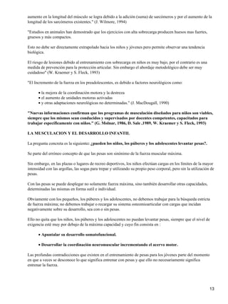 aumento en la longitud del músculo se logra debido a la adición (suma) de sarcómeros y por el aumento de la
longitud de los sarcómeros existentes." (J. Wilmore, 1994)

"Estudios en animales han demostrado que los ejercicios con alta sobrecarga producen huesos mas fuertes,
gruesos y más compactos.

Esto no debe ser directamente extrapolado hacia los niños y jóvenes pero permite observar una tendencia
biológica.

El riesgo de lesiones debido al entrenamiento con sobrecarga en niños es muy bajo, por el contrario es una
medida de prevención para la protección articular. Sin embargo el abordaje metodológico debe ser muy
cuidadoso" (W. Kraemer y S. Fleck, 1993)

"El Incremento de la fuerza en los preadolescentes, es debido a factores neurológicos como:

      • la mejora de la coordinación motora y la destreza
      • el aumento de unidades motoras activadas
      • y otras adaptaciones neurológicas no determinadas." (J. MacDougall, 1990)

"Nuevas informaciones confirman que los programas de musculación diseñados para niños son viables,
siempre que los mismos sean conducidos y supervisados por docentes competentes, capacitados para
trabajar específicamente con niños." (G. Molnar, 1986, D. Sale ,1989, W. Kraemer y S. Fleck, 1993)

LA MUSCULACION Y EL DESARROLLO INFANTIL

La pregunta concreta es la siguiente: ¿pueden los niños, los púberes y los adolescentes levantar pesas?.

Se parte del erróneo concepto de que las pesas son sinónimo de la fuerza muscular máxima.

Sin embargo, en las plazas o lugares de recreo deportivos, los niños efectúan cargas en los límites de la mayor
intensidad con las argollas, las sogas para trepar y utilizando su propio peso corporal, pero sin la utilización de
pesas.

Con las pesas se puede desplegar no solamente fuerza máxima, sino también desarrollar otras capacidades,
determinadas las mismas en forma sutil e individual.

Obviamente con los pequeños, los púberes y los adolescentes, no debemos trabajar para la búsqueda estricta
de fuerza máxima; no debemos trabajar o recargar su sistema osteomioarticular con cargas que incidan
negativamente sobre su desarrollo, sea con o sin pesas.

Ello no quita que los niños, los púberes y los adolescentes no puedan levantar pesas, siempre que el nivel de
exigencia esté muy por debajo de la máxima capacidad y cuyo fin consista en :

      • Apuntalar su desarrollo somatofuncional.

      • Desarrollar la coordinación neuromuscular incrementando el acervo motor.

Las profundas contradicciones que existen en el entrenamiento de pesas para los jóvenes parte del momento
en que a veces se desconoce lo que significa entrenar con pesas y que ello no necesariamente significa
entrenar la fuerza.




                                                                                                                13
 
