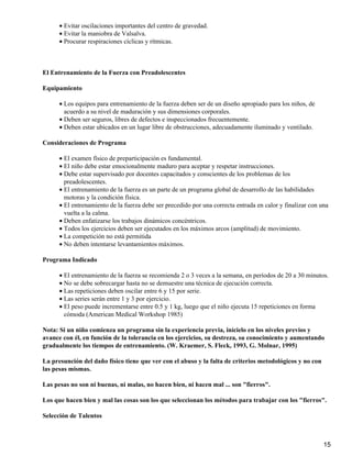 • Evitar oscilaciones importantes del centro de gravedad.
      • Evitar la maniobra de Valsalva.
      • Procurar respiraciones cíclicas y rítmicas.



El Entrenamiento de la Fuerza con Preadolescentes

Equipamiento

      • Los equipos para entrenamiento de la fuerza deben ser de un diseño apropiado para los niños, de
        acuerdo a su nivel de maduración y sus dimensiones corporales.
      • Deben ser seguros, libres de defectos e inspeccionados frecuentemente.
      • Deben estar ubicados en un lugar libre de obstrucciones, adecuadamente iluminado y ventilado.

Consideraciones de Programa

      • El examen físico de preparticipación es fundamental.
      • El niño debe estar emocionalmente maduro para aceptar y respetar instrucciones.
      • Debe estar supervisado por docentes capacitados y conscientes de los problemas de los
        preadolescentes.
      • El entrenamiento de la fuerza es un parte de un programa global de desarrollo de las habilidades
        motoras y la condición física.
      • El entrenamiento de la fuerza debe ser precedido por una correcta entrada en calor y finalizar con una
        vuelta a la calma.
      • Deben enfatizarse los trabajos dinámicos concéntricos.
      • Todos los ejercicios deben ser ejecutados en los máximos arcos (amplitud) de movimiento.
      • La competición no está permitida
      • No deben intentarse levantamientos máximos.

Programa Indicado

      • El entrenamiento de la fuerza se recomienda 2 o 3 veces a la semana, en períodos de 20 a 30 minutos.
      • No se debe sobrecargar hasta no se demuestre una técnica de ejecución correcta.
      • Las repeticiones deben oscilar entre 6 y 15 por serie.
      • Las series serán entre 1 y 3 por ejercicio.
      • El peso puede incrementarse entre 0.5 y 1 kg, luego que el niño ejecuta 15 repeticiones en forma
        cómoda (American Medical Workshop 1985)

Nota: Si un niño comienza un programa sin la experiencia previa, inícielo en los niveles previos y
avance con él, en función de la tolerancia en los ejercicios, su destreza, su conocimiento y aumentando
gradualmente los tiempos de entrenamiento. (W. Kraemer, S. Fleck, 1993, G. Molnar, 1995)

La presunción del daño físico tiene que ver con el abuso y la falta de criterios metodológicos y no con
las pesas mismas.

Las pesas no son ni buenas, ni malas, no hacen bien, ni hacen mal ... son "fierros".

Los que hacen bien y mal las cosas son los que seleccionan los métodos para trabajar con los "fierros".

Selección de Talentos



                                                                                                            15
 