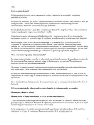 vida.

Entrenamiento Infantil

El Entrenamiento intensivo precoz, es totalmente erróneo y alejado de las necesidades biológicas y
psicológicas infantiles.

El aprendizaje prematuro, que produce rápidos aumentos del rendimiento, suele ser antieconómico e inútil, ya
que fija actitudes y estereotipos dinámicos primitivos, que traen como consecuencia posteriores
estancamientos y desarrollos insuficientes en etapas posteriores.

El concepto de rendimiento − salud, debe asociarse hacia el desarrollo integral del niño y estar sustentado en
un proceso pedagógico progresivo, sistemático y variable.

Cada alumno es un ser único, es una realidad en desarrollo y cambiante en razón de sus circunstancias
personales y sociales; por lo que el proceso de enseñanza−aprendizaje deberá ser un proceso individualizado.

Por no ajustarse en sus métodos, (centrados sobre todo en la demostración y repetición como vía de
adquisición de las técnicas), al ritmo de desarrollo del niño y a sus intereses, formas de comprensión,
atención, etc., se convirtió muchas veces en un mero adiestramiento (un "minientrenamiento" mimético del de
los adultos) y no en una verdadera educación, resultando paradójicamente poco motivante para muchos niños
que deseaban más el juego motriz libre que las sesiones de aprendizaje rígidamente programadas.

"Una cosa es que se pueda y otra que se deba"

La pedagogía deportiva debe controlar no solamente la ejecución de las acciones de aprendizaje, sino también
las consecuencias futuras de esas acciones, porque evidentemente no nos interesan "flores de una sola
primavera sino terreno para más de una cosecha"

No siempre la madurez necesaria para iniciar una disciplina deportiva es básicamente la madurez biológica,
sino la psicológica y éstas no siempre coinciden totalmente en la edad evolutiva.

Es necesario crear una metodología del entrenamiento del niño, un entrenamiento para el niño, es decir, un
entrenamiento de adquisición y de desarrollo de aptitudes motrices que se diferencie del entrenamiento de alto
rendimiento.

No se trata de eliminar el entrenamiento de la educación, sino que no contradiga por sus métodos los fines de
la misma.

El Entrenamiento de los niños y adolescentes reclama los profesionales mejor preparados.

Humanismo y Deporte Infantil

Humanización es el proceso dinámico en el que se desarrolla lo humano.

Así nos encontramos con el desplazamiento (muchas veces inconsciente) de valores del hombre que quedan
postergados por la deformación del sentido de superación, en el cual el individuo se aliena en pos de un mejor
rendimiento y la sobrevaloración de la técnica (tecnicismo).

Se les agrega a veces, el carácter deshumanizante de la agresión destructiva hacia el otro. Todo justificado
únicamente en el logro de resultados y al carácter competitivo de la actividad deportiva.



                                                                                                                 3
 