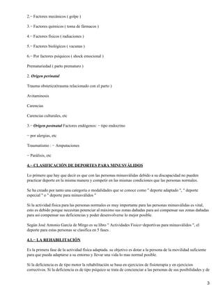2.− Factores mecánicos ( golpe )

3.− Factores químicos ( toma de fármacos )

4.− Factores físicos ( radiaciones )

5.− Factores biológicos ( vacunas )

6.− Por factores psíquicos ( shock emocional )

Prematuriedad ( parto prematuro )

2. Origen perinatal

Trauma obstetico(trauma relacionado con el parto )

Avitaminosis

Carencias

Carencias culturales, etc

3.− Origen postnatal Factores endógenos: − tipo endocrino

− por alergias, etc

Traumatismo : − Amputaciones

− Parálisis, etc

4.− CLASIFICACIÓN DE DEPORTES PARA MINUSVÁLIDOS

Lo primero que hay que decir es que con las personas minusválidas debido a su discapacidad no pueden
practicar deporte en la misma manera y competir en las mismas condiciones que las personas normales.

Se ha creado por tanto una categoría o modalidades que se conoce como " deporte adaptado ", " deporte
especial " o " deporte para minusválidos "

Si la actividad física para las personas normales es muy importante para las personas minusválidas es vital,
esto es debido porque necesitan potenciar al máximo sus zonas dañadas para así compensar sus zonas dañadas
para así compensar sus deficiencias y poder desenvolverse lo mejor posible.

Según José Antonio García de Mirgo es su libro " Actividades Fisico−deportivas para minusválidos ", el
deporte para estas personas se clasifica en 5 fases .

4.1.− LA REHABILITACIÓN

Es la primera fase de la actividad física adaptada. su objetivo es dotar a la persona de la movilidad suficiente
para que pueda adaptarse a su entorno y llevar una vida lo mas normal posible.

Si la deficiencia es de tipo motor la rehabilitación se basa en ejercicios de fisioterapia y en ejercicios
correctivos. Si la deficiencia es de tipo psíquico se trata de concienciar a las personas de sus posibilidades y de


                                                                                                                   3
 