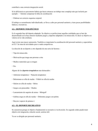 contribuir a una correcta integración social.

Si la deficiencia es psicomotor habría que hacer entonces un trabajo mas complejo aún que incluiría por
ejemplo : − Intentar compensar la falta de coordinación

− Elaborar un correcto esquema corporal.

El trabajo es normalmente individualizado, se lleva a cabo por personal sanitario y tiene pocas posibilidades
lúdicas y recreativas.

4.2.− DEPORTE TERAPEÚTICO

Es la segunda fase del deporte adaptado. So objetivo es perfeccionar aquellas cualidades que se han ido
desarrollando en la fase anterior mediante juegos y deportes adaptados a la minusvalía. Es decir se objetivo es
valerse en la vida cotidiana.

Aquí existe una mayor autonomía. También es importante la coordinación del personal sanitario y especialista
en E.F. Se trata de actividades poco o nada competitivas.

La elección de un deporte u otro depende de una serie de factores :

− Tipo de minusvalía

− Motivación que tenga una persona u otra

− Medios materiales que se tengan

− Etc.

Alguno de los deportes terapéuticos mas destacados :

− Atletismo terapéutico − Natación terapéutico

− Balonmano es silla de ruedas − Fútbol en silla de ruedas

− Slalom en silla de ruedas − Bolos

− Juegos con paracaídas − Dardos

− Lanzamiento de saquitos de arena − Minigolf

− Gallina ciega en silla de ruedas − Diferentes juegos con pelota

− Boccia ( especie de petanca )

4.3.− EL DEPORTE RECREATIVO

Se caracteriza porque el objetivo fundamental es recreativo o la diversión. En segundo orden puede tener
objetivo de integración, relación social, sentirse útil.

Ya no va dirigido por personal sanitario.



                                                                                                                4
 