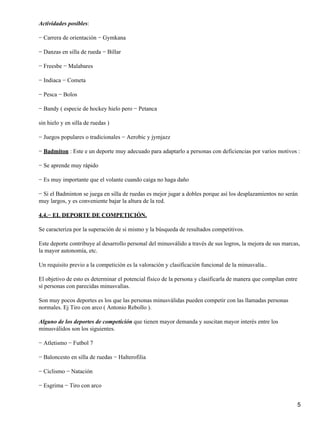 Actividades posibles:

− Carrera de orientación − Gymkana

− Danzas en silla de rueda − Billar

− Freesbe − Malabares

− Indiaca − Cometa

− Pesca − Bolos

− Bandy ( especie de hockey hielo pero − Petanca

sin hielo y en silla de ruedas )

− Juegos populares o tradicionales − Aerobic y jymjazz

− Badmiton : Este e un deporte muy adecuado para adaptarlo a personas con deficiencias por varios motivos :

− Se aprende muy rápido

− Es muy importante que el volante cuando caiga no haga daño

− Si el Badminton se juega en silla de ruedas es mejor jugar a dobles porque así los desplazamientos no serán
muy largos, y es conveniente bajar la altura de la red.

4.4.− EL DEPORTE DE COMPETICIÓN.

Se caracteriza por la superación de si mismo y la búsqueda de resultados competitivos.

Este deporte contribuye al desarrollo personal del minusválido a través de sus logros, la mejora de sus marcas,
la mayor autonomía, etc.

Un requisito previo a la competición es la valoración y clasificación funcional de la minusvalía..

El objetivo de esto es determinar el potencial físico de la persona y clasificarla de manera que compilan entre
sí personas con parecidas minusvalías.

Son muy pocos deportes es los que las personas minusválidas pueden competir con las llamadas personas
normales. Ej Tiro con arco ( Antonio Rebollo ).

Alguno de los deportes de competición que tienen mayor demanda y suscitan mayor interés entre los
minusválidos son los siguientes.

− Atletismo − Futbol 7

− Baloncesto en silla de ruedas − Halterofilia

− Ciclismo − Natación

− Esgrima − Tiro con arco


                                                                                                                  5
 