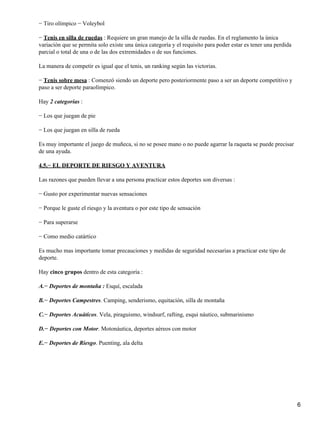 − Tiro olímpico − Voleybol

− Tenis en silla de ruedas : Requiere un gran manejo de la silla de ruedas. En el reglamento la única
variación que se permita solo existe una única categoría y el requisito para poder estar es tener una perdida
parcial o total de una o de las dos extremidades o de sus funciones.

La manera de competir es igual que el tenis, un ranking según las victorias.

− Tenis sobre mesa : Comenzó siendo un deporte pero posteriormente paso a ser un deporte competitivo y
paso a ser deporte paraolímpico.

Hay 2 categorías :

− Los que juegan de pie

− Los que juegan en silla de rueda

Es muy importante el juego de muñeca, si no se posee mano o no puede agarrar la raqueta se puede precisar
de una ayuda.

4.5.− EL DEPORTE DE RIESGO Y AVENTURA

Las razones que pueden llevar a una persona practicar estos deportes son diversas :

− Gusto por experimentar nuevas sensaciones

− Porque le guste el riesgo y la aventura o por este tipo de sensación

− Para superarse

− Como medio catártico

Es mucho mas importante tomar precauciones y medidas de seguridad necesarias a practicar este tipo de
deporte.

Hay cinco grupos dentro de esta categoría :

A.− Deportes de montaña : Esquí, escalada

B.− Deportes Campestres. Camping, senderismo, equitación, silla de montaña

C.− Deportes Acuáticos. Vela, piraguismo, windsurf, rafting, esqui náutico, submarinismo

D.− Deportes con Motor. Motonáutica, deportes aéreos con motor

E.− Deportes de Riesgo. Puenting, ala delta




                                                                                                                6
 