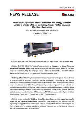 February 16, 2016(1/3)
AMADA wins Agency of Natural Resources and Energy Director’s
Award at Energy-Efficient Machinery Awards hosted by Japan
Machinery Federation
— “ENSIS-AJ Series Fiber Laser Machine” —
< AMADA HOLDINGS >
ENSIS-AJ Series Fiber Laser Machine, which supports v-mix v-lot production and a wide processing range
AMADA HOLDINGS CO., LTD. (President Tsutomu Isobe) won the Agency of Natural Resources
and Energy Director’s Award at the 36th Energy-Efficient Machinery Awards hosted by the Japan
Machinery Federation (JMF). The company’s winning product was the “ENSIS-AJ Series Fiber Laser
Machine, which supports v-mix v-lot production and a wide processing range.”
The Energy-Efficient Machinery Awards commend companies and corporate groups that are deemed
to have contributed to promoting the efficient use of energy through the development and practical
application of outstanding energy-saving machines for industrial use. These awards have been given out
on an annual basis since 1980. Particularly outstanding energy-saving machines are selected and
recognized with the Ministry of Economy, Trade and Industry (METI) Minister’s Award, Agency of Natural
Resources and Energy Director’s Award, and/or JMF’s President Award. On this occasion, AMADA’s
product was commended with a total of 13 awards: one METI Minister’s Award, two Agency of Natural
Resources and Energy Director’s Awards, and 10 JMF’s President Awards.
AMADA’s winning product, the “ENSIS-AJ Series Fiber Laser Machine, which supports v-mix v-lot
production and a wide processing range,” represents a further evolution of fiber laser machines with
high energy-saving performance that has been achieved based on AMADA’s unique technologies, and
from the perspective of practical operation at worksites, it delivers next-level processing while only
requiring a minimal amount of equipment setup.
 