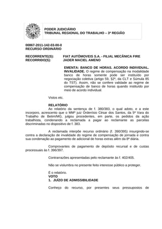 PODER JUDICIÁRIO
            TRIBUNAL REGIONAL DO TRABALHO – 3ª REGIÃO


00867-2011-142-03-00-0
RECURSO ORDINÁRIO

RECORRENTE(S):           FIAT AUTÓMOVEIS S.A. - FILIAL MECÂNICA FIRE
RECORRIDO(S):            JADER MACIEL AMENO

                            EMENTA: BANCO DE HORAS. ACORDO INDIVIDUAL.
                            INVALIDADE. O regime de compensação na modalidade
                            banco de horas somente pode ser instituído por
                            negociação coletiva (artigo 59, §2º, da CLT e Súmula 85
                            do TST). Assim, não se confere validade ao regime de
                            compensação de banco de horas quando instituído por
                            meio de acordo individual.

              Vistos etc.

               RELATÓRIO
               Ao relatório da sentença de f. 380/383, o qual adoto, e a este
incorporo, acrescento que o MMº juiz Ordenísio César dos Santos, da 5ª Vara do
Trabalho de Betim/MG, julgou procedentes, em parte, os pedidos da ação
trabalhista, condenando a reclamada a pagar ao reclamante as parcelas
discriminadas no dispositivo de f. 383.

               A reclamada interpõe recurso ordinário (f. 390/395) insurgindo-se
contra a declaração de invalidade do regime de compensação de jornada e contra
sua condenação ao pagamento de adicional de horas extras além da 8ª diária.

               Comprovantes de pagamento de depósito recursal e de custas
processuais às f. 396/397.

              Contrarrazões apresentadas pelo reclamante às f. 402/405.

              Não se vislumbra no presente feito interesse público a proteger.

              É o relatório.
              VOTO
              1. JUÍZO DE ADMISSIBILIDADE

              Conheço       do   recurso,   por   presentes   seus   pressupostos   de
 