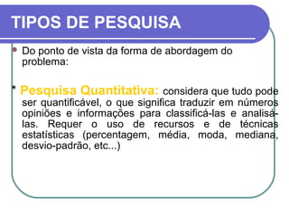 TIPOS DE PESQUISA
 Do ponto de vista da forma de abordagem do
problema:
* Pesquisa Quantitativa: considera que tudo pode
ser quantificável, o que significa traduzir em números
opiniões e informações para classificá-las e analisá-
las. Requer o uso de recursos e de técnicas
estatísticas (percentagem, média, moda, mediana,
desvio-padrão, etc...)
 
