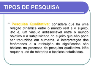 TIPOS DE PESQUISA
* Pesquisa Qualitativa: considera que há uma
relação dinâmica entre o mundo real e o sujeito,
isto é, um vínculo indissociável entre o mundo
objetivo e a subjetividade do sujeito que não pode
ser traduzidos em números. A interpretação dos
fenômenos e a atribuição de significados são
básicas no processo de pesquisa qualitativa. Não
requer o uso de métodos e técnicas estatísticas.
 