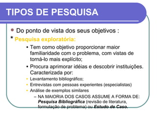 TIPOS DE PESQUISA
 Do ponto de vista dos seus objetivos :
* Pesquisa exploratória:
• Tem como objetivo proporcionar maior
familiaridade com o problema, com vistas de
torná-lo mais explícito;
• Procura aprimorar idéias e descobrir instituições.
Caracterizada por:
• Levantamento bibliográfico;
• Entrevistas com pessoas experientes (especialistas)
• Análise de exemplos similares
– NA MAIORIA DOS CASOS ASSUME A FORMA DE:
Pesquisa Bibliográfica (revisão de literatura,
formulação de problema) ou Estudo de Caso.
 