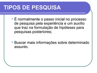 TIPOS DE PESQUISA
É normalmente o passo inicial no processo
de pesquisa pela experiência e um auxílio
que traz na formulação de hipóteses para
pesquisas posteriores;
Buscar mais informações sobre determinado
assunto.
 