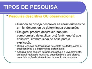 TIPOS DE PESQUISA
* Pesquisa descritiva OU observacional:
• Quando se deseja descrever as características de
um fenômeno, ou de determinada população;
• Em geral procura descrever, não tem
compromisso de explicar o(s) fenômeno(s) que
descreve, embora sirva de base para a
explicação.
 Utiliza técnicas padronizadas de coleta de dados como o
questionários e a observação sistemática;
 A forma mais comum de apresentação é o levantamento,
em geral realizado mediante questionário e que ofereça
uma descrição da situação no momento da pesquisa.
 