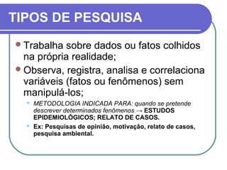TIPOS DE PESQUISA
Trabalha sobre dados ou fatos colhidos
na própria realidade;
Observa, registra, analisa e correlaciona
variáveis (fatos ou fenômenos) sem
manipulá-los;
 METODOLOGIA INDICADA PARA: quando se pretende
descrever determinados fenômenos → ESTUDOS
EPIDEMIOLÓGICOS; RELATO DE CASOS.
 Ex: Pesquisas de opinião, motivação, relato de casos,
pesquisa ambiental.
 