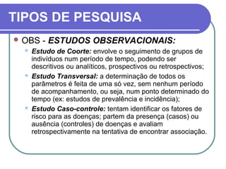 TIPOS DE PESQUISA
 OBS - ESTUDOS OBSERVACIONAIS:
 Estudo de Coorte: envolve o seguimento de grupos de
indivíduos num período de tempo, podendo ser
descritivos ou analíticos, prospectivos ou retrospectivos;
 Estudo Transversal: a determinação de todos os
parâmetros é feita de uma só vez, sem nenhum período
de acompanhamento, ou seja, num ponto determinado do
tempo (ex: estudos de prevalência e incidência);
 Estudo Caso-controle: tentam identificar os fatores de
risco para as doenças; partem da presença (casos) ou
ausência (controles) de doenças e avaliam
retrospectivamente na tentativa de encontrar associação.
 