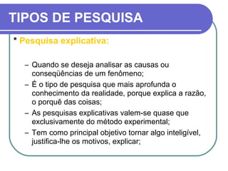 TIPOS DE PESQUISA
* Pesquisa explicativa:
– Quando se deseja analisar as causas ou
conseqüências de um fenômeno;
– É o tipo de pesquisa que mais aprofunda o
conhecimento da realidade, porque explica a razão,
o porquê das coisas;
– As pesquisas explicativas valem-se quase que
exclusivamente do método experimental;
– Tem como principal objetivo tornar algo inteligível,
justifica-lhe os motivos, explicar;
 