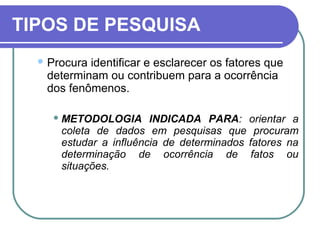 TIPOS DE PESQUISA
 Procura identificar e esclarecer os fatores que
determinam ou contribuem para a ocorrência
dos fenômenos.
 METODOLOGIA INDICADA PARA: orientar a
coleta de dados em pesquisas que procuram
estudar a influência de determinados fatores na
determinação de ocorrência de fatos ou
situações.
 