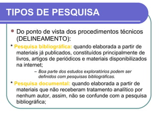 TIPOS DE PESQUISA
 Do ponto de vista dos procedimentos técnicos
(DELINEAMENTO):
* Pesquisa bibliográfica: quando elaborada a partir de
materiais já publicados, constituídos principalmente de
livros, artigos de periódicos e materiais disponibilizados
na internet;
– Boa parte dos estudos exploratórios podem ser
definidos com pesquisas bibliográficas.
* Pesquisa documental: quando elaborada a partir de
materiais que não receberam tratamento analítico por
nenhum autor, assim, não se confunde com a pesquisa
bibliográfica;
 